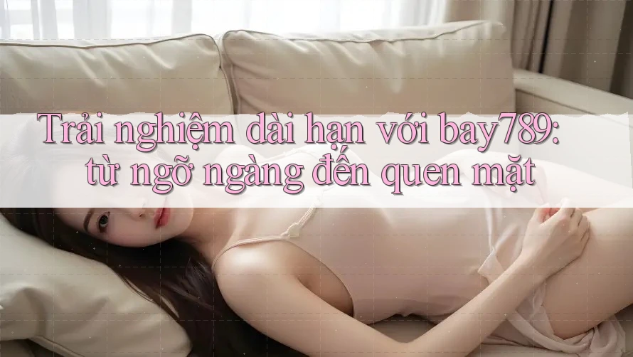Trải nghiệm dài hạn với bay789: từ ngỡ ngàng đến quen mặt Trải nghiệm dài hạn với bay789: từ ngỡ ngàng đến quen mặt