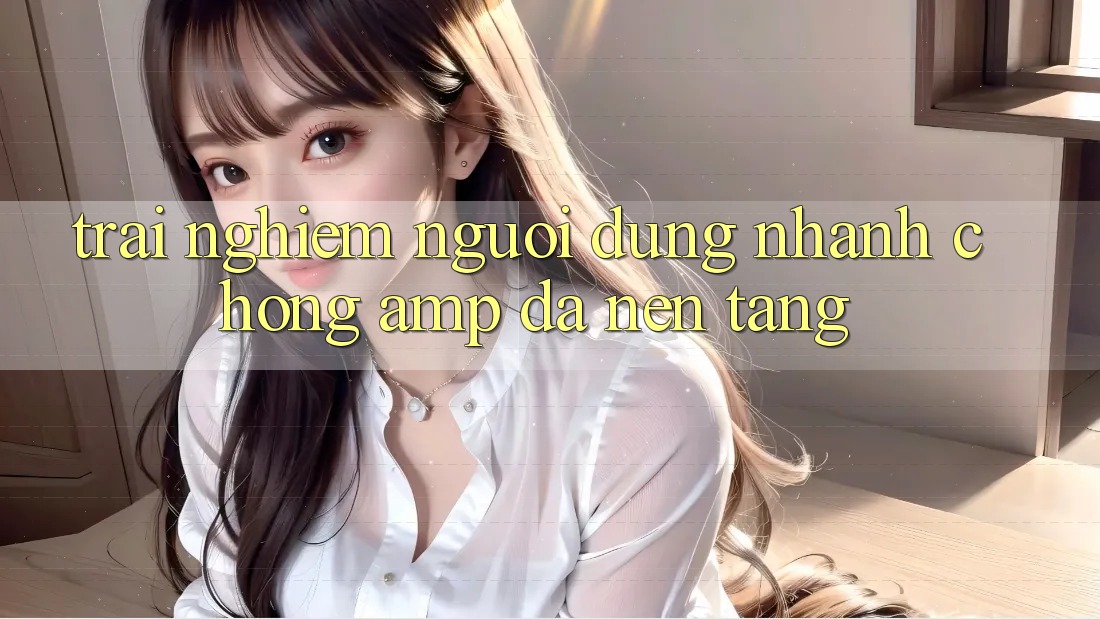 Trải Nghiệm Người Dùng: Nhanh Chóng &amp; Đa Nền Tảng
