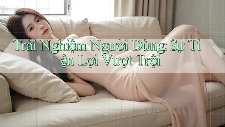 Trải Nghiệm Người Dùng: Sự Tiện Lợi Vượt Trội Trải Nghiệm Người Dùng: Sự Tiện Lợi Vượt Trội