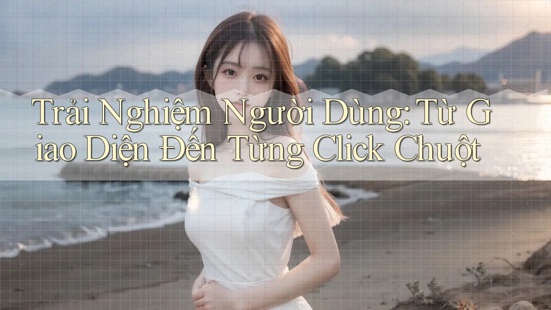 Trải Nghiệm Người Dùng: Từ Giao Diện Đến Từng Click Chuột