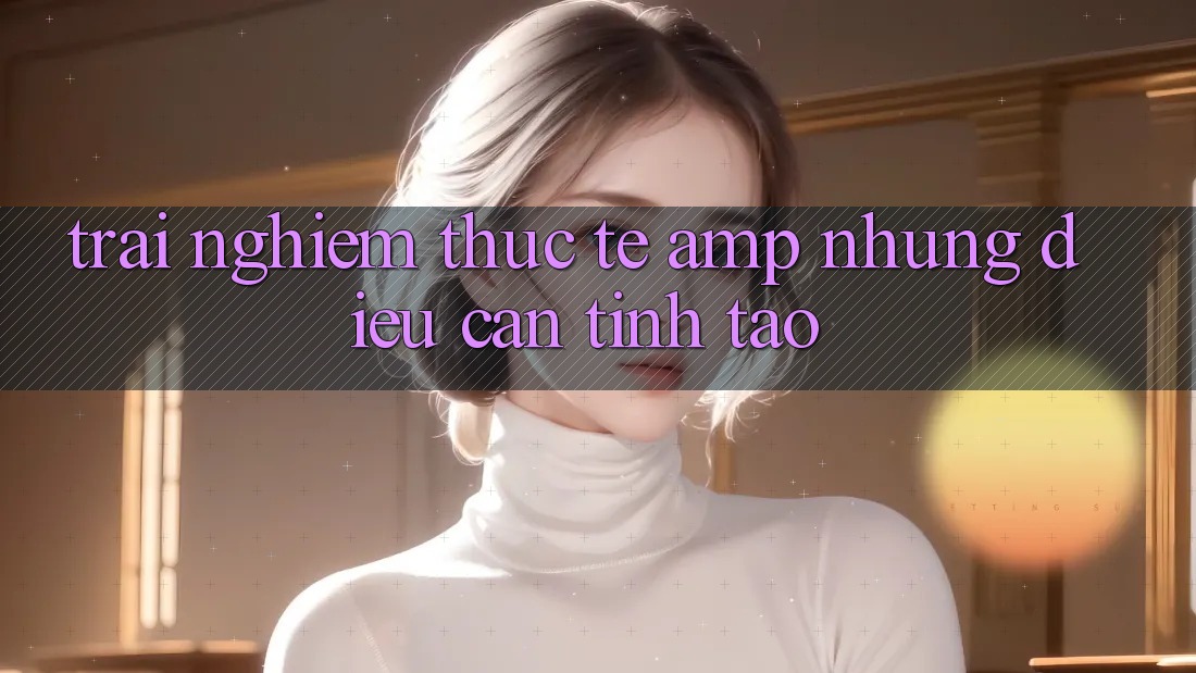 Trải Nghiệm Thực Tế &amp; Những Điều Cần Tỉnh Táo