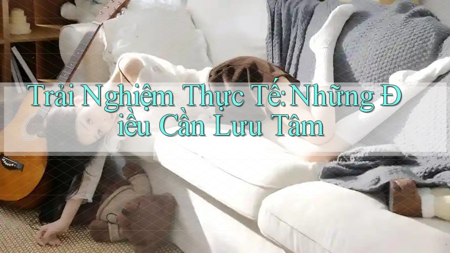 Trải Nghiệm Thực Tế: Những Điều Cần Lưu Tâm Trải Nghiệm Thực Tế: Những Điều Cần Lưu Tâm
