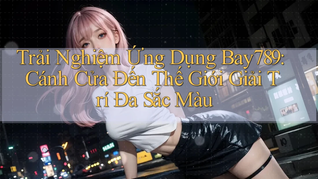 Trải Nghiệm Ứng Dụng Bay789: Cánh Cửa Đến Thế Giới Giải Trí Đa Sắc Màu
