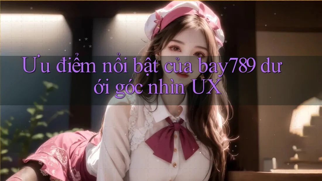 Ưu điểm nổi bật của bay789 dưới góc nhìn UX Ưu điểm nổi bật của bay789 dưới góc nhìn UX