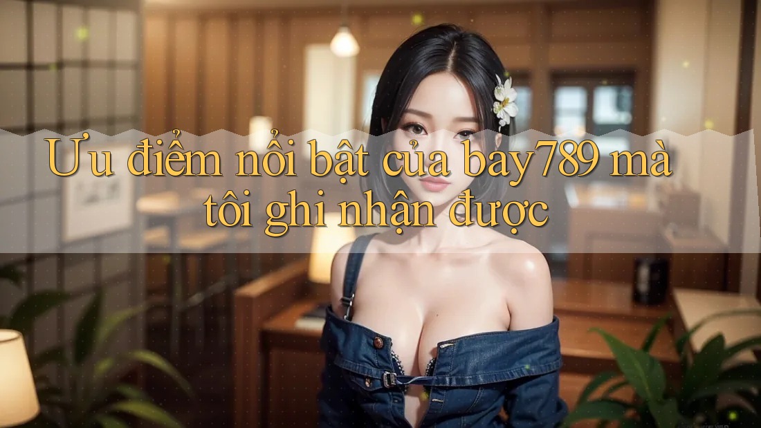 Ưu điểm nổi bật của bay789 mà tôi ghi nhận được
