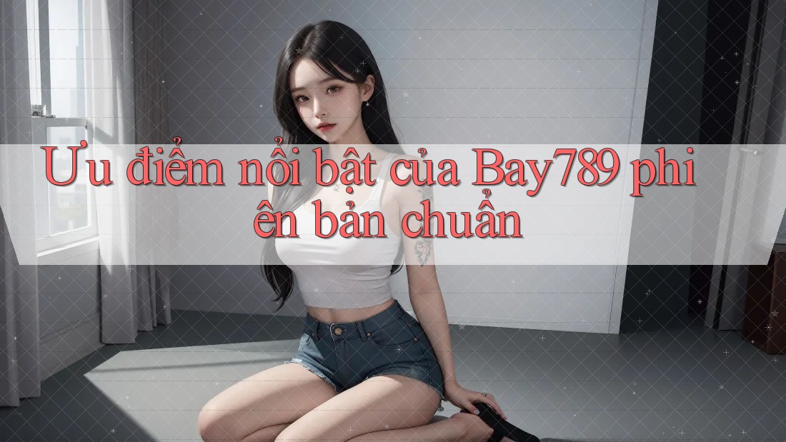 Ưu điểm nổi bật của Bay789 phiên bản chuẩn