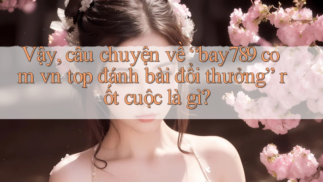 Vậy, câu chuyện về “bay789 com vn top đánh bài đổi thưởng” rốt cuộc là gì?