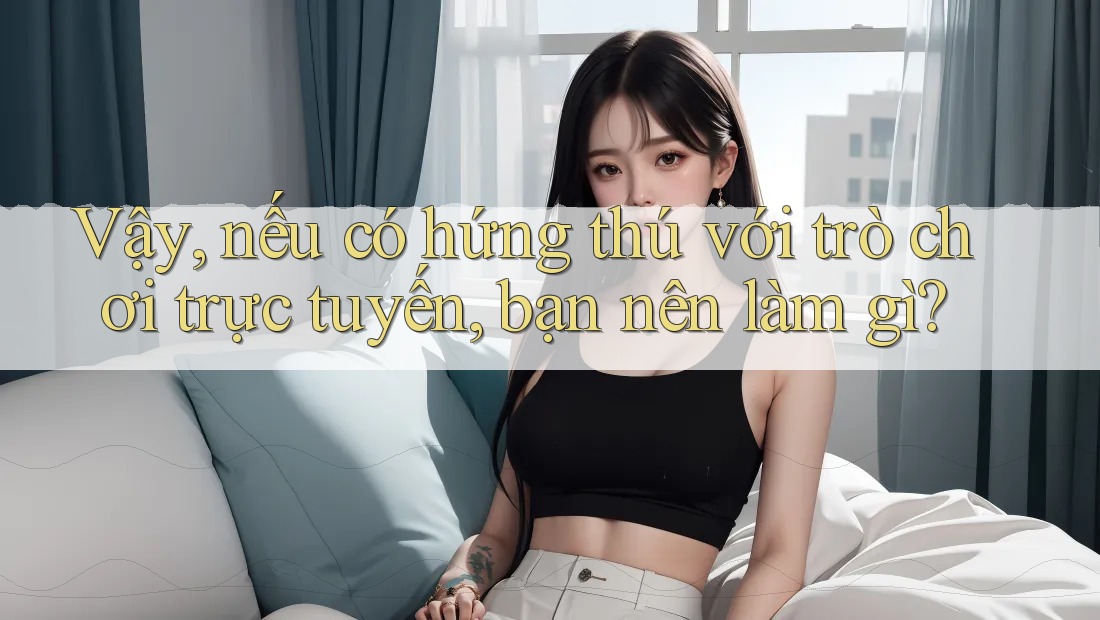 Vậy, nếu có hứng thú với trò chơi trực tuyến, bạn nên làm gì?
