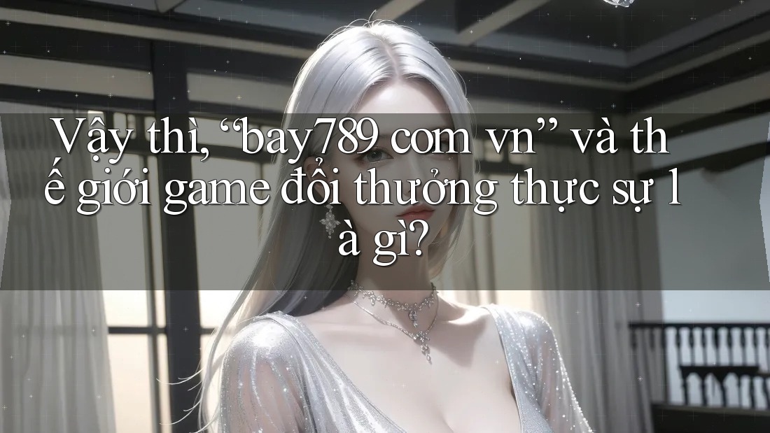 Vậy thì, “bay789 com vn” và thế giới game đổi thưởng thực sự là gì?