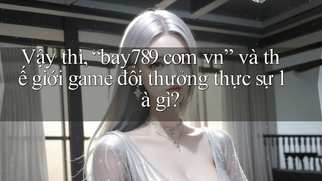 Vậy thì, “bay789 com vn” và thế giới game đổi thưởng thực sự là gì?