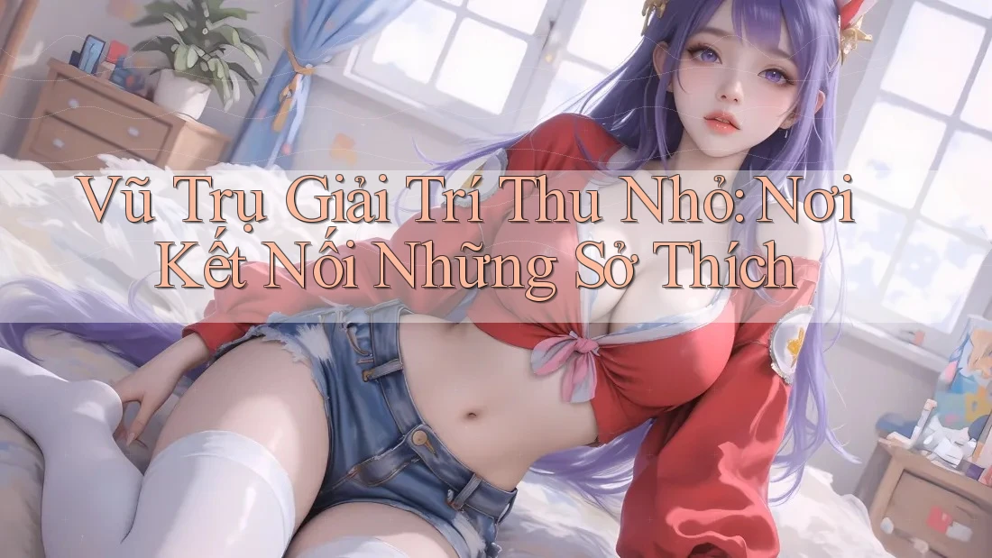 Vũ Trụ Giải Trí Thu Nhỏ: Nơi Kết Nối Những Sở Thích